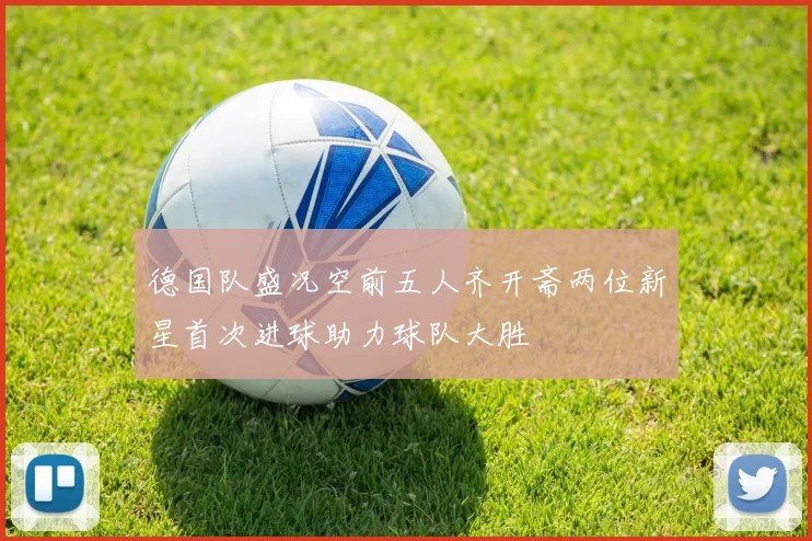 德国队盛况空前五人齐开斋两位新星首次进球助力球队大胜