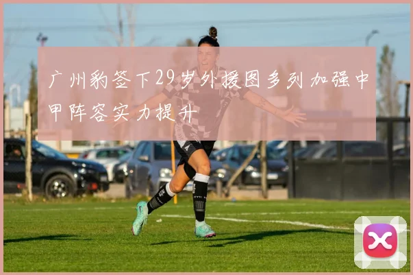 广州豹签下29岁外援图多列加强中甲阵容实力提升