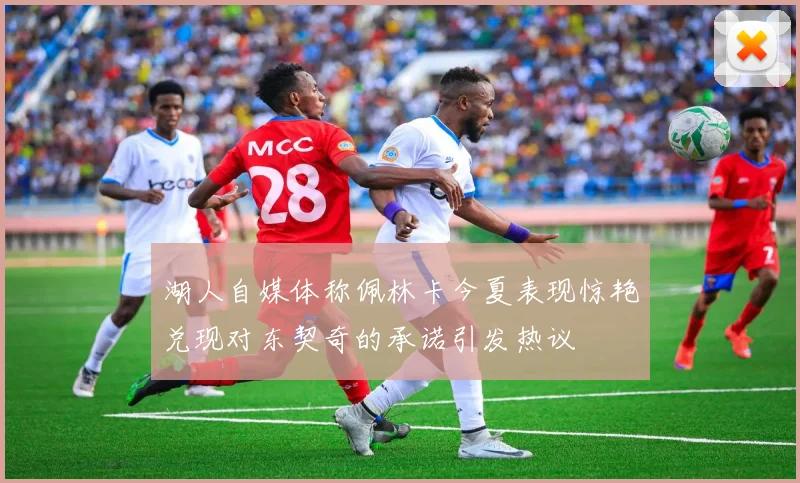 湖人自媒体称佩林卡今夏表现惊艳兑现对东契奇的承诺引发热议