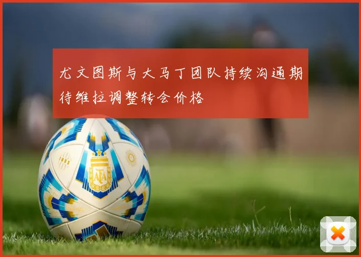 尤文图斯与大马丁团队持续沟通期待维拉调整转会价格
