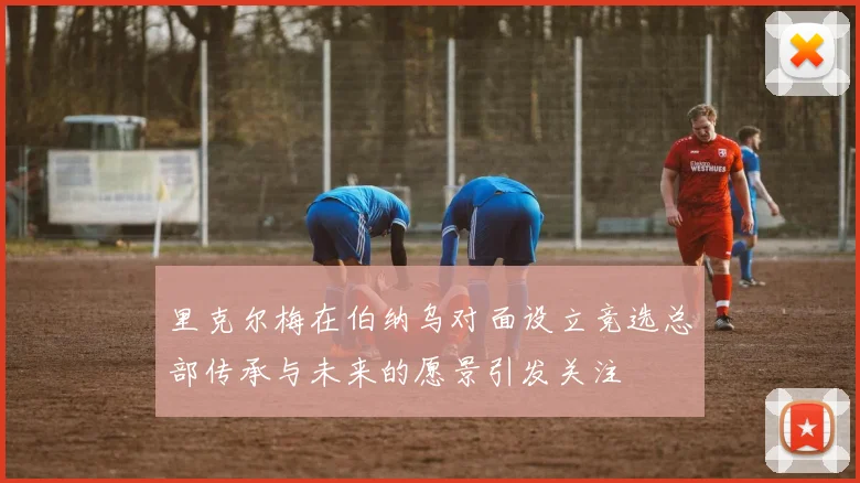里克尔梅在伯纳乌对面设立竞选总部传承与未来的愿景引发关注