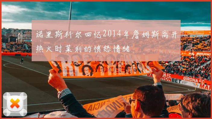 诺里斯科尔回忆2014年詹姆斯离开热火时莱利的愤怒情绪