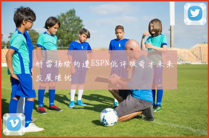 特雷杨续约遭ESPN低评级奇才未来发展堪忧