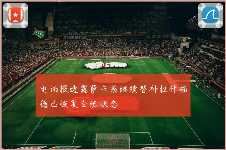 电讯报透露萨卡或继续替补拉什福德已恢复合练状态