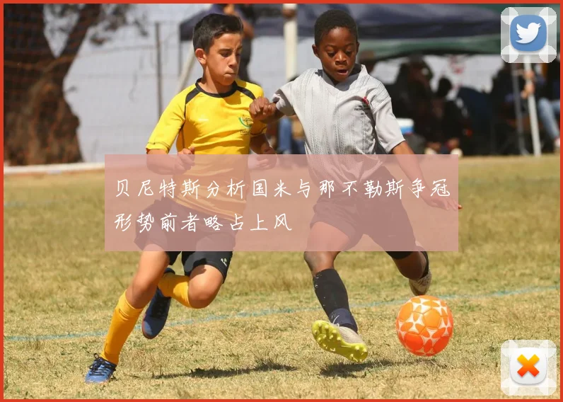 贝尼特斯分析国米与那不勒斯争冠形势前者略占上风